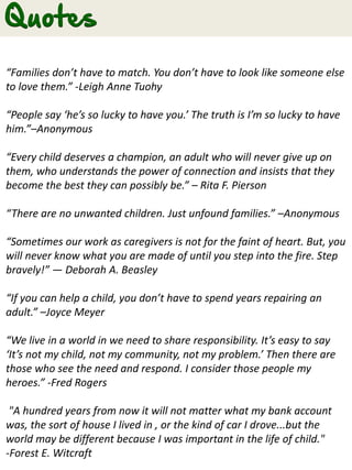 “Families don’t have to match. You don’t have to look like someone else
to love them.” -Leigh Anne Tuohy
“People say ‘he’s so lucky to have you.’ The truth is I’m so lucky to have
him.”–Anonymous
“Every child deserves a champion, an adult who will never give up on
them, who understands the power of connection and insists that they
become the best they can possibly be.” – Rita F. Pierson
“There are no unwanted children. Just unfound families.” –Anonymous
“Sometimes our work as caregivers is not for the faint of heart. But, you
will never know what you are made of until you step into the fire. Step
bravely!” ― Deborah A. Beasley
“If you can help a child, you don’t have to spend years repairing an
adult.” –Joyce Meyer
“We live in a world in we need to share responsibility. It’s easy to say
‘It’s not my child, not my community, not my problem.’ Then there are
those who see the need and respond. I consider those people my
heroes.” -Fred Rogers
"A hundred years from now it will not matter what my bank account
was, the sort of house I lived in , or the kind of car I drove...but the
world may be different because I was important in the life of child."
-Forest E. Witcraft
 
