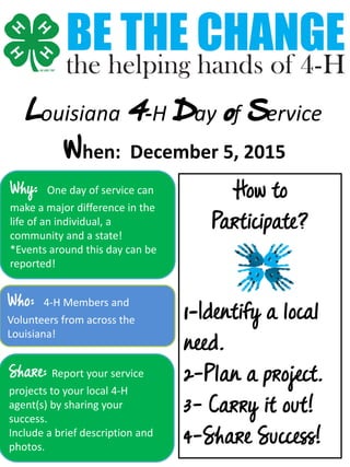 Louisiana 4-H Day of Service
When: December 5, 2015
Why: One day of service can
make a major difference in the
life of an individual, a
community and a state!
*Events around this day can be
reported!
Who: 4-H Members and
Volunteers from across the
Louisiana!
Share: Report your service
projects to your local 4-H
agent(s) by sharing your
success.
Include a brief description and
photos.
How to
Participate?
1-Identify a local
need.
2-Plan a project.
3- Carry it out!
4-Share Success!
 
