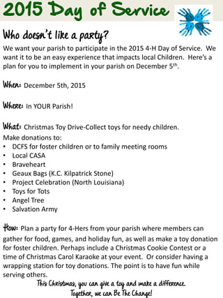 Who doesn’t like a party?
We want your parish to participate in the 2015 4-H Day of Service. We
want it to be an easy experience that impacts local Children. Here’s a
plan for you to implement in your parish on December 5th.
When: December 5th, 2015
Where: In YOUR Parish!
What: Christmas Toy Drive-Collect toys for needy children.
Make donations to:
• DCFS for foster children or to family meeting rooms
• Local CASA
• Braveheart
• Geaux Bags (K.C. Kilpatrick Stone)
• Project Celebration (North Louisiana)
• Toys for Tots
• Angel Tree
• Salvation Army
How: Plan a party for 4-Hers from your parish where members can
gather for food, games, and holiday fun, as well as make a toy donation
for foster children. Perhaps include a Christmas Cookie Contest or a
time of Christmas Carol Karaoke at your event. Or consider having a
wrapping station for toy donations. The point is to have fun while
serving others.
This Christmas, you can give a toy and make a difference.
Together, we can Be The Change!
 