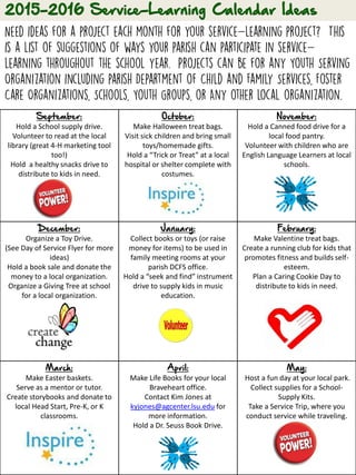 September:
Hold a School supply drive.
Volunteer to read at the local
library (great 4-H marketing tool
too!)
Hold a healthy snacks drive to
distribute to kids in need.
October:
Make Halloween treat bags.
Visit sick children and bring small
toys/homemade gifts.
Hold a “Trick or Treat” at a local
hospital or shelter complete with
costumes.
November:
Hold a Canned food drive for a
local food pantry.
Volunteer with children who are
English Language Learners at local
schools.
December:
Organize a Toy Drive.
(See Day of Service Flyer for more
ideas)
Hold a book sale and donate the
money to a local organization.
Organize a Giving Tree at school
for a local organization.
January:
Collect books or toys (or raise
money for items) to be used in
family meeting rooms at your
parish DCFS office.
Hold a “seek and find” instrument
drive to supply kids in music
education.
February:
Make Valentine treat bags.
Create a running club for kids that
promotes fitness and builds self-
esteem.
Plan a Caring Cookie Day to
distribute to kids in need.
March:
Make Easter baskets.
Serve as a mentor or tutor.
Create storybooks and donate to
local Head Start, Pre-K, or K
classrooms.
April:
Make Life Books for your local
Braveheart office.
Contact Kim Jones at
kyjones@agcenter.lsu.edu for
more information.
Hold a Dr. Seuss Book Drive.
May:
Host a fun day at your local park.
Collect supplies for a School-
Supply Kits.
Take a Service Trip, where you
conduct service while traveling.
 