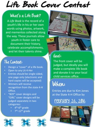 Life Book Cover Contest
What’s a Life Book?
A Life Book is the record of a
youth’s life in his or her own
words using photos, artwork,
and mementos collected along
the way. These journals allow
youth in foster care to
document their history,
celebrate accomplishments,
and let their talents shine.
The Contest:
• Design a “cover” of a life book.
• Open to any LA 4-Her
• Entries should be single-sided,
one page only (electronic and
hard copies will be accepted)
• Winners will receive
recognition from the state 4-H
Office.
• “BOY” cover designs and
“GIRL” cover designs will be
judged separately in two
categories:
• 4th-6th grade
• 7th-12th grade
Goal:
The front cover will be
judged, but ideally you will
make a complete life book
and donate it to your local
child services office.
When:
Entries are due to Kim Jones
at the State 4-H Office by
February 26, 2016.
 