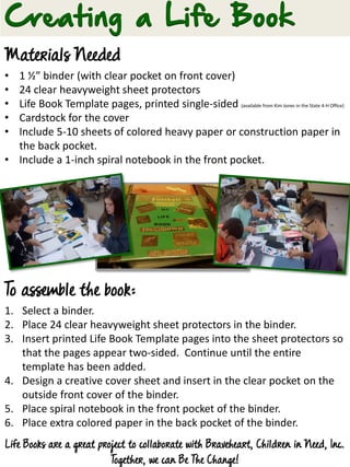 Materials Needed
• 1 ½” binder (with clear pocket on front cover)
• 24 clear heavyweight sheet protectors
• Life Book Template pages, printed single-sided (available from Kim Jones in the State 4-H Office)
• Cardstock for the cover
• Include 5-10 sheets of colored heavy paper or construction paper in
the back pocket.
• Include a 1-inch spiral notebook in the front pocket.
To assemble the book:
1. Select a binder.
2. Place 24 clear heavyweight sheet protectors in the binder.
3. Insert printed Life Book Template pages into the sheet protectors so
that the pages appear two-sided. Continue until the entire
template has been added.
4. Design a creative cover sheet and insert in the clear pocket on the
outside front cover of the binder.
5. Place spiral notebook in the front pocket of the binder.
6. Place extra colored paper in the back pocket of the binder.
Life Books are a great project to collaborate with Braveheart, Children in Need, Inc.
Together, we can Be The Change!
 