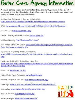 A service-learning project is not complete without community partners. Below is a list of
agencies that deal directly or indirectly with foster care. Also, your local school boards and
principals can be used as resources as well.
Louisiana State Department of Child and Family Services:
http://www.dcfs.louisiana.gov/index.cfm?md=pagebuilder&tmp=home&pid=374
CASA: www.casaforchildren.org/site/c.mtJSJ7MPIsE/b.5301295/k.BE9A/Home.htm
Louisiana CASA: www.louisianacasa.org/
Children’s Advocacy Centers of Louisiana: http://cacla.com/
Louisianachildrens.org: http://louisianachildren.org/
Child Welfare Information Gateway: www.childwelfare.gov/topics/outofhome/foster-care/fam-
foster/promising-practices-family/
OPRE-Office of Planning, Research, & Evaluation:
www.acf.hhs.gov/programs/opre/research/topic/overview/abuse-neglect-adoption-foster-
care
Meeting the Challenges of Contemporary Foster Care:
www.princeton.edu/futureofchildren/publications/journals/article/index.xml?journalid=40
&articleid=135&sectionid=888
Foster Club: www.fosterclub.com
National Foster Parent Association: www.nfpaonline.org
Braveheart Children In Need, Inc.: www.braveheartchildren.org/
Geaux Bags: www.facebook.com/pages/Geaux-Bags/703346093085571
Love Acadiana: www.loveacadiana.org/loveone-foster-care
Together We Rise: www.togetherwerise.org
The Purple Project: www.thepurpleproject.com/
 