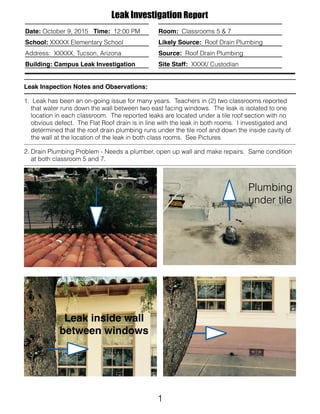 1
Date: October 9, 2015 Time: 12:00 PM
School: XXXXX Elementary School
Address: XXXXX, Tucson, Arizona
Building: Campus Leak Investigation
Leak Inspection Notes and Observations:
1. Leak has been an on-going issue for many years. Teachers in (2) two classrooms reported
that water runs down the wall between two east facing windows. The leak is isolated to one
location in each classroom. The reported leaks are located under a tile roof section with no
obvious defect. The Flat Roof drain is in line with the leak in both rooms. I investigated and
determined that the roof drain plumbing runs under the tile roof and down the inside cavity of
the wall at the location of the leak in both class rooms. See Pictures
2. Drain Plumbing Problem - Needs a plumber, open up wall and make repairs. Same condition
at both classroom 5 and 7.
Leak Investigation Report
Room: Classrooms 5 & 7
Likely Source: Roof Drain Plumbing
Source: Roof Drain Plumbing
Site Staff: XXXX/ Custodian
Plumbing
under tile
Leak inside wall
between windows
 