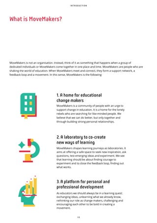 1 0
I N T R O D U C T I O N
MoveMakers is not an organisation. Instead, think of it as something that happens when a group of
dedicated individuals or MoveMakers come together in one place and time. MoveMakers are people who are
shaking the world of education. When MoveMakers meet and connect, they form a support network, a
feedback loop and a movement. In this sense, MoveMakers is the following:
1. A home for educational
change makers
MoveMakers is a community of people with an urge to
support change in education. It is a home for the lonely
rebels who are searching for like-minded people. We
believe that we can do better, but only together and
through building strong personal relationships.
2. A laboratory to co create
new ways of learning
MoveMakers shapes learning journeys as laboratories. It
aims at offering a safe space to seek new inspiration, ask
questions, test emerging ideas and experiment. We see
that learning should be about finding courage to
experiment and to close the feedback loop, finding out
what works.
3. A platform for personal and
professional development
As educators we should always be in a learning quest:
exchanging ideas, unlearning what we already know,
rethinking our role as change makers, challenging and
encouraging each other to be bold in creating a
movement.
What is MoveMakers?
 