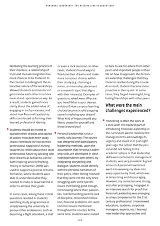 1 0 0
facilitating the learning process of
their mentees, a relationship of
trust and mutual recognition has
more chances to be fostered. In
the courses I co-designed, the in-
teractive nature of the workshops
allowed students and mentors to
get to know each other in a more
neutral and spontaneous way. As
a result, students gained more
clarity about the added value of
engaging in such processes, and
about how Personal Leadership
skills contributed to forming their
desired professional identity.
• Students should be invited to
question their choices and course
of action: How does their study
choice contribute (or not) to their
professional happiness? Inviting
students to reflect about their ideal
professional future by working with
their dreams as scenarios, can be
both inspiring and confronting.
Theory U (Scharmer, 2009) was
used to support a process of trans-
formation, where students were
able to understand what they
needed to invite or leave behind in
order to achieve their goals.
In some cases, asking these critical
questions resulted in students
switching study programmes or
simply leaving the university to
pursue other endeavours, such as
becoming a flight attendant, a chef
or even a rock musician. In other
cases, students found ways to
fine-tune their dreams and make
more conscious choices within
their study (e.g. choosing a
minor, an internship placement
or a research topic that aligns
with their interests). Examples of
questions asked were: Why are
you here? What is your dearest
ambition? How can your learning
choices become a solid stepping
stone in realising your dream?
What kind of impact would you
like to create for yourself and
those around you?
• Personal Leadership is not a
lonely, solo journey: The course
was designed with participatory
leadership methods, upon the
assumption that Personal Leader-
ship skills are developed in close
interdependence with others. By
integrating storytelling and
dialogue, students could identify
with the personal narratives of
their peers, often feeling ‘relieved’
that they were not the only ones
struggling with some specific
issues (not feeling good enough,
not knowing where their passion
lies, overdemanding parents, lack
of discipline, diminished motiva-
tion, financial problems, etc. were
common issues mentioned
throughout the course). At the
same time, students were invited
• Pioneering is often the work of
a lone wolf: The hardest part of
introducing Personal Leadership in
the curriculum was to convince the
management to acknowledge its
urgency and invest in it. Just eight
years ago, the notion that the per-
sonal did not belong to the
academic sphere or that leadership
skills were exclusive to management
students, was very prevalent. A great
amount of personal investment
went into weaving my ideas into
every opportunity I had, which was
at times tiring and discouraging.
However, my conviction was strong,
and after prototyping, I engaged in
an intensive search for proof that
Personal Leadership was emerging
as a key competence for the 21st
century professional: I interviewed
educators, students, corporate
managers, experts, etc. I learned
new leadership approaches and
P E R S O N A L L E A D E R S H I P : T H E M I S S I N G L I N K I N E D U C A T I O N ?
to dare to ask for advice from other
peers and important people in their
life on how to approach the Person-
al Leadership challenges that they
chose to resolve during the course.
As a result, students became more
proactive in their quest. In some
cases, they forged meaningful, long
lasting friendships with other peers.
What were the main
challenges experienced?
 