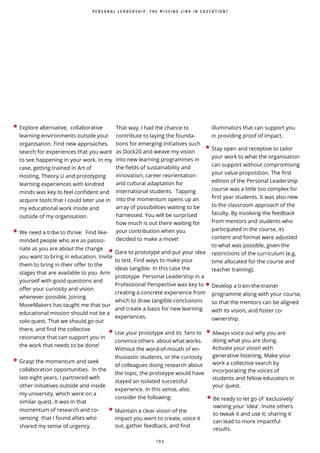 1 0 2
• Explore alternative, collaborative
learning environments outside your
organisation. Find new approaches,
search for experiences that you want
to see happening in your work. In my
case, getting trained in Art of
Hosting, Theory U and prototyping
learning experiences with kindred
minds was key to feel confident and
acquire tools that I could later use in
my educational work inside and
outside of my organisation.
• We need a tribe to thrive. Find like-
minded people who are as passio-
nate as you are about the change
you want to bring in education. Invite
them to bring in their offer to the
stages that are available to you. Arm
yourself with good questions and
offer your curiosity and vision
whenever possible. Joining
MoveMakers has taught me that our
educational mission should not be a
solo quest. That we should go out
there, and find the collective
resonance that can support you in
the work that needs to be done!
• Grasp the momentum and seek
collaboration opportunities. In the
last eight years, I partnered with
other initiatives outside and inside
my university, which were on a
similar quest. It was in that
momentum of research and co-
sensing that I found allies who
shared my sense of urgency.
That way, I had the chance to
contribute to laying the founda-
tions for emerging initiatives such
as Dock20 and weave my vision
into new learning programmes in
the fields of sustainability and
innovation, career reorientation
and cultural adaptation for
international students. Tapping
into the momentum opens up an
array of possibilities waiting to be
harnessed. You will be surprised
how much is out there waiting for
your contribution when you
decided to make a move!
• Dare to prototype and put your idea
to test. Find ways to make your
ideas tangible. In this case the
prototype Personal Leadership in a
Professional Perspective was key to
creating a concrete experience from
which to draw tangible conclusions
and create a basis for new learning
experiences.
• Use your prototype and its fans to
convince others about what works.
Without the word-of-mouth of en-
thusiastic students, or the curiosity
of colleagues doing research about
the topic, the prototype would have
stayed an isolated successful
experience. In this sense, also
consider the following:
• Maintain a clear vision of the
impact you want to create, voice it
out, gather feedback, and find
illuminators that can support you
in providing proof of impact.
P E R S O N A L L E A D E R S H I P : T H E M I S S I N G L I N K I N E D U C A T I O N ?
• Stay open and receptive to tailor
your work to what the organisation
can support without compromising
your value proposition. The first
edition of the Personal Leadership
course was a little too complex for
first year students. It was also new
to the classroom approach of the
faculty. By involving the feedback
from mentors and students who
participated in the course, its
content and format were adjusted
to what was possible, given the
restrictions of the curriculum (e.g.
time allocated for the course and
teacher training).
• Develop a train-the-trainer
programme along with your course,
so that the mentors can be aligned
with its vision, and foster co-
ownership.
• Always voice out why you are
doing what you are doing.
Activate your vision with
generative listening. Make your
work a collective search by
incorporating the voices of
students and fellow educators in
your quest.
• Be ready to let go of 'exclusively'
owning your 'idea'. Invite others
to tweak it and use it; sharing it
can lead to more impactful
results.
 