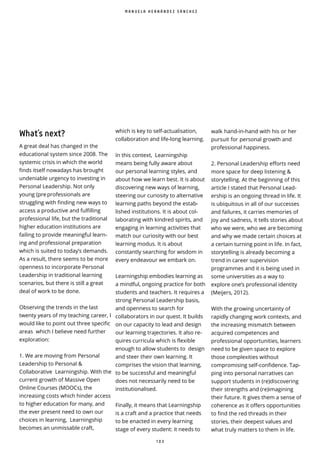 1 0 3
What’s next?
A great deal has changed in the
educational system since 2008. The
systemic crisis in which the world
finds itself nowadays has brought
undeniable urgency to investing in
Personal Leadership. Not only
young (pre professionals are
struggling with finding new ways to
access a productive and fulfilling
professional life, but the traditional
higher education institutions are
failing to provide meaningful learn-
ing and professional preparation
which is suited to today’s demands.
As a result, there seems to be more
openness to incorporate Personal
Leadership in traditional learning
scenarios, but there is still a great
deal of work to be done.
Observing the trends in the last
twenty years of my teaching career, I
would like to point out three specific
areas which I believe need further
exploration:
1. We are moving from Personal
Leadership to Personal &
Collaborative Learningship. With the
current growth of Massive Open
Online Courses (MOOCs), the
increasing costs which hinder access
to higher education for many, and
the ever present need to own our
choices in learning, Learningship
becomes an unmissable craft,
walk hand-in-hand with his or her
pursuit for personal growth and
professional happiness.
2. Personal Leadership e orts need
more space for deep listening &
storytelling. At the beginning of this
article I stated that Personal Lead-
ership is an ongoing thread in life. It
is ubiquitous in all of our successes
and failures, it carries memories of
joy and sadness, it tells stories about
who we were, who we are becoming
and why we made certain choices at
a certain turning point in life. In fact,
storytelling is already becoming a
trend in career supervision
programmes and it is being used in
some universities as a way to
explore one’s professional identity
(Meijers, 2012).
With the growing uncertainty of
rapidly changing work contexts, and
the increasing mismatch between
acquired competences and
professional opportunities, learners
need to be given space to explore
those complexities without
compromising self-con dence. Tap-
ping into personal narratives can
support students in (re)discovering
their strengths and (re)imagining
their future. It gives them a sense of
coherence as it offers opportunities
to find the red threads in their
stories, their deepest values and
what truly matters to them in life.
M A N U E L A H E R N Á N D E Z S Á N C H E Z
which is key to self-actualisation,
collaboration and life-long learning.
In this context, Learningship
means being fully aware about
our personal learning styles, and
about how we learn best. It is about
discovering new ways of learning,
steering our curiosity to alternative
learning paths beyond the estab-
lished institutions. It is about col-
laborating with kindred spirits, and
engaging in learning activities that
match our curiosity with our best
learning modus. It is about
constantly searching for wisdom in
every endeavour we embark on.
Learningship embodies learning as
a mindful, ongoing practice for both
students and teachers. It requires a
strong Personal Leadership basis,
and openness to search for
collaborators in our quest. It builds
on our capacity to lead and design
our learning trajectories. It also re-
quires curricula which is flexible
enough to allow students to design
and steer their own learning. It
comprises the vision that learning,
to be successful and meaningful
does not necessarily need to be
institutionalised.
Finally, it means that Learningship
is a craft and a practice that needs
to be enacted in every learning
stage of every student: it needs to
 