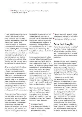 1 0 4
̀
Finally, storytelling and mentoring
requires appreciative listening
skills. It is in that space of deep
listening where we can connect to
the source of what is being
communicated to us. It offers an
unbiased canvas where stories can
unfold and freely flow, empowering
the teller to find new truths about
what moves him or her in life. If we
want to bring students’ stories to
life, both teachers and students
need to learn how cultivate deep
listening and how to create spaces
where fertile silence can ourish.
3. Personal Leadership for educa-
tors is needed just as much.
I already mentioned that while
developing Personal Leadership
trajectories, I encountered some
resistance from teachers and
mentors. Later on, in dialogue with
other colleagues, I realised that
some of this resistance had to do
with being confronted with their
own personal and professional
challenges and work-related stress.
Teaching is one of the most beau-
tiful and noble ways to serve the
world by being part of the learning
journey of our students. But we
need to find ways to move away
from the ingrained view that
‘sacrifice’ is an intrinsic part of the
job. Nowadays, it is common for
teachers to lose sight of their own
professional development, to feel
stuck in teaching and learning
methods that no longer serve their
passion and intention, to burnout
and lack motivation as a result. In
the midst of this negative spiral,
educators seem to lose touch with
the spark and the courage that
brought them to host a classroom in
the rst place.
In my quest to innovate, I realised
that I too fell into the trap of forget-
ting to host myself, while trying to
o er my best to my students. As a
result, I recently quit my teaching job
of twenty years, and am currently
taking some time to reshape my
vision and refuel my Personal
Leadership practice. Being an edu-
cator and mentor at heart, I often
reply to whomever questions my
decision to make a bold pause in my
work: “I might have left a job, but I
have not abandoned my mission.”
I believe that we need to find new
approaches which can help us re-
define what gives meaning and
energy to what we do. If you
identify with my story, I invite you
to pause and reflect with me with
the help of these questions:
P E R S O N A L L E A D E R S H I P : T H E M I S S I N G L I N K I N E D U C A T I O N ?
• Why do you teach?
• What values guide your work?
• How can you balance self-care
with meaningful giving?
• What is needed to bring the educa-
tor’s heart to the heart of education?
• What can you do? Where to start?
Some final thoughts
As mentioned earlier, the benefits of
practicing Personal Leadership can
take time to be recognised. ike the
work of a patient farmer, it can take
a few seasons before harvesting its
best fruits.
While writing this article, I asked my
ex-student Divya Dimple to reflect
on the fruits of her experience with
Personal Leadership. Now a suc-
cessful communications & sustain-
ability professional at Philips in The
Netherlands, this is what she replied:
“ A corporate strategy is made
by taking into account internal
strengths and capabilities of the or-
ganisation and developing them to
meet the challenges of the external
environment. But what is it then for
individuals? The same. I believe that
the strategy or abilities for indivi-
duals to be able to stay centred,
alert, creative to perform success-
fully despite many challenges is
what Personal Leadership offers.
Personal Leadership classes have
taught me the skills to cultivate the
inner compass or values I have, and
the importance of connecting with
ourselves and others. I think that in
• Feel free to deviate from your questionnaire if important
questions occur to you.
 