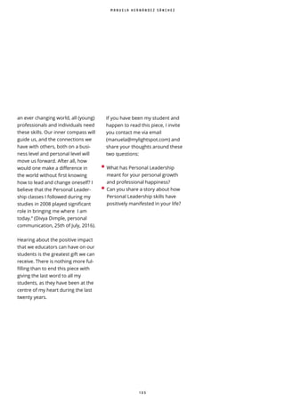 1 0 5
an ever changing world, all (young)
professionals and individuals need
these skills. Our inner compass will
guide us, and the connections we
have with others, both on a busi-
ness level and personal level will
move us forward. After all, how
would one make a difference in
the world without first knowing
how to lead and change oneself? I
believe that the Personal Leader-
ship classes I followed during my
studies in 2008 played significant
role in bringing me where I am
today.” (Divya Dimple, personal
communication, 25th of July, 2016).
Hearing about the positive impact
that we educators can have on our
students is the greatest gift we can
receive. There is nothing more ful-
filling than to end this piece with
giving the last word to all my
students, as they have been at the
centre of my heart during the last
twenty years.
If you have been my student and
happen to read this piece, I invite
you contact me via email
(manuela@mylightspot.com) and
share your thoughts around these
two questions:
• What has Personal Leadership
meant for your personal growth
and professional happiness?
• Can you share a story about how
Personal Leadership skills have
positively manifested in your life?
M A N U E L A H E R N Á N D E Z S Á N C H E Z
 