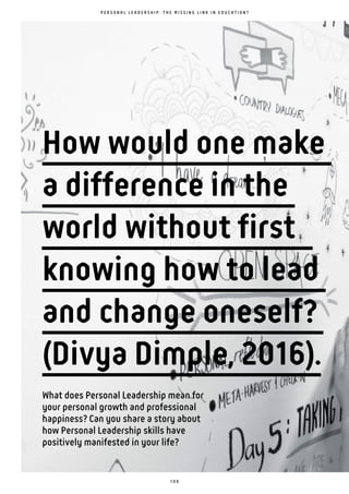 1 0 6
What does Personal Leadership mean for
your personal growth and professional
happiness? Can you share a story about
how Personal Leadership skills have
positively manifested in your life?
P E R S O N A L L E A D E R S H I P : T H E M I S S I N G L I N K I N E D U C A T I O N ?
How would one make
a difference in the
world without first
knowing how to lead
and change oneself?
(Divya Dimple, 2016).
 