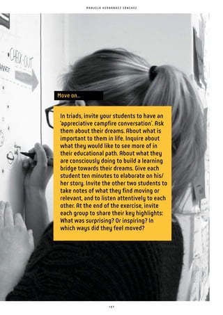 1 0 7
In triads, invite your students to have an
‘appreciative campfire conversation’. Ask
them about their dreams. About what is
important to them in life. Inquire about
what they would like to see more of in
their educational path. About what they
are consciously doing to build a learning
bridge towards their dreams. Give each
student ten minutes to elaborate on his/
her story. Invite the other two students to
take notes of what they find moving or
relevant, and to listen attentively to each
other. At the end of the exercise, invite
each group to share their key highlights:
What was surprising? Or inspiring? In
which ways did they feel moved?
Move on...
M A N U E L A H E R N Á N D E Z S Á N C H E Z
 