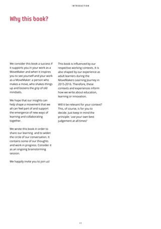 1 1
Why this book?
We consider this book a success if
it supports you in your work as a
MoveMaker and when it inspires
you to see yourself and your work
as a MoveMaker: a person who
makes a move, who shakes things
up and loosens the grip of old
mindsets.
We hope that our insights can
help shape a movement that we
all can feel part of and support
the emergence of new ways of
learning and collaborating
together.
We wrote this book in order to
share our learning and to widen
the circle of our conversation. It
contains some of our thoughts
and work in progress. Consider it
as an ongoing brainstorming
session.
We happily invite you to join us!
I N T R O D U C T I O N
This book is influenced by our
respective working contexts. It is
also shaped by our experience as
adult learners during the
MoveMakers Learning Journey in
2015-2016. Therefore, these
contexts and experiences inform
how we write about education,
learning or innovation.
Will it be relevant for your context?
This, of course, is for you to
decide. Just keep in mind the
principle: 'use your own best
judgement at all times!'
 
