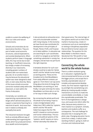 1 1 0
unable to sustain the wellbeing of
life in our cities and natural
environments.
Schools and universities do not
stand alone therefore. They are
part of wider social economic
structures, cultural expectations,
and societal developments. When
students perform lower in language
skills, this may not be due to bad
teaching, or insufficient resources,
but simply a matter of increasing
diversity in our classrooms,
including greater numbers of
students with non-native back-
grounds. Or on another level, it
may be because the educational
system was never designed to deal
with, or even value diversity. Many
of the issues schools encounter
cannot be resolved solely within the
classroom, or even within the
frame of education.
Conversely, our societies are
experiencing unprecedented chal-
lenges which demand education to
support a new kind of learning for a
new kind of world. And more than
ever it needs to embody and
exemplify that world.
The industrial revolution brought
forth an entirely different way of
understanding and organising the
world, which has produced tremen-
dous wealth and emancipation.
their governance. The internal logic of
the systems world such as that of the
market or bureaucracy, create cir-
cumstances such as an overemphasis
on testing or disciplinary separation
that are blind to human values and
relationships. The question for the
Move Maker is therefore: How to
‘decolonise’ the life world? or how ̀
do we humanise the systems world ?
Connecting the whole
world to the whole human
There is a silent revolution going
on in education. A globalising and
interconnected world forces us to see
the bigger picture, and accept the in-
herently unpredictable nature of
complex and exponential develop-
ments. Our first reaction might be to
try and fight the overwhelming com-
plexity by creating equally complex
mechanisms of control, to make the
uncontrollable controllable, or make
the unpredictable predictable. This
form of shortsightedness is dange-
rous, and causes one reform after the
other, because every solution is a
mere reaction to a symptom. Schools,
teachers and students suffer as a
consequence. The real challenge for
education lies in escaping this sim-
plistic view. Changing education has to
come from a deep, a radical under-
standing of what is going on, both on
a human and institutional level.
C H A N G I N G E D U C A T I O N
It also produced an exhaustive econ-
omy and unsustainable societies
with rising inequity. In the economy
we have found new coordinates for
development in the principles of
People, Planet, Profit, and Purpose
as its latest addition. In education we
are searching for such coordinates
on which to navigate as we feel that
something substantial in society has
changed, and we have not yet found
the right response.
A tentative direction for such coor-
dinates could be to take the “whole
world” and the “whole human being”
as starting points. These are the
broadest terms that MoveMakers
from vastly different contexts can
agree on. From there I can say some-
thing about the kind of change that
MoveMakers are working on. And
finally, I can give some tips for every
MoveMaker out there who is on his
or her way to make such change.
By connecting the whole world and
the whole human being I hope to
create a bridge between what
Habermas (1981) called the “systems
world” and the “life world."
Habermas argues that the “life
world” is based on communication
and human relationships. The eco-
nomic and political systems of the
“systems world” require an instru-
mental rationality that allows for
 