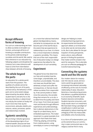 1 1 1
design are helping to create
embodied learning experiences.
An experimental and iterative
approach allows us to know what
to do when we do not know what
to do. But it also allows for the par-
ticipation of every perspective,
every culture, every affected
person in finding the questions
that matter and the answers that
work for everyone. This is why labs
are such an effective pedagogy for
transformational learning.
Connecting the systems
world and the life world
Our modern desire for mastery
over the natural, social, and eco-
nomic world has generated an
increasing instrumental rationality
of efficiency at the cost of a human
relationality of value. Education
becomes a manufacturing process
that delivers a qualified workforce
to an economy of bene t. Quali-
fications become commodities.
Students become consumers, and
study results return on investment.
We have been living a paradigm of
simplification in which we have
attempted to reduce meaning and
ambiguity of life into measurable
and sellable units of productivity.
It is a form of fundamentalism, just
as the extreme focus on commu-
nity in state communism was or the
religious zeal we find in many
T H I E U B E S S E L I N K
on a more than abstract level what
global interdependency means,
and what its consequences are. We
become part of the world only to
the extent that we experience its
relationships to our lives. It is there-
fore a moral imperative to develop
a systemic sensibility. This means
that one of the main responsibili-
ties of education today is to design
experiences that allow for the
development of such sensibility.
Experiment
The global forces that determine
our lives and societies have be-
come larger, unpredictable, and
therefore uncontrollable. This does
not mean we should feel over-
whelmed, sit back and suffer the
consequences, or that we should
relieve ourselves from responsibil-
ity. If we cannot predict or deter-
mine the outcomes, the sensible
thing that remains for us to do, is
to determine the quality and intent
of our input. From there we experi-
ment and iterate through different
experiences and understandings.
Not in abstract abstractions in the
hope for an ideal theory, but in
embodied experiences. The maker
movement is a great example of an
approach that meets that need.
Tinkering, playing, and working
from creative passion, using
serendipity to come to meaningful
Accept different
forms of knowing
For such an understanding we have
to allow ourselves to broaden our
horizon, and accept all forms of
knowing as valuable contributions
to the partial understanding of
ourselves and the world. We used to
find coherence in our education by
following subjects and disciplines for
instance, but a new coherence will
have to come from interrelation-
ships between all kinds of knowing.
The whole beyond
the parts
An education for a whole world
starts from this position. The
qualities of a whole cannot be
described by the sum of its parts,
and vice versa, the behaviour of the
parts are to some extent always
determined by the whole. What a
student learns and who he or she
becomes therefore, is determined
not only by the content of study, but
much more than that: by the
environment, attitudes, beliefs, pro-
cedures, values, processes, spaces
and relationships involved.
Systemic sensibility
We are living in blissful ignorance
of the devastating origins of our
material wealth, because we have
never truly learned to understand
 