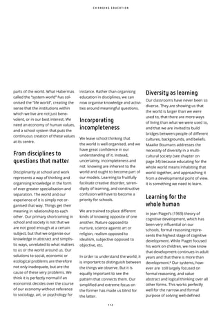 1 1 2
parts of the world. What Habermas
called the “system world” has col-
onised the “life world”, creating the
sense that the institutions within
which we live are not just bene-
volent, or in our best interest. We
need an economy of human values,
and a school system that puts the
continuous creation of these values
at its centre.
From disciplines to
questions that matter
Disciplinarity at school and work
represents a way of thinking and
organising knowledge in the form
of ever greater specialisation and
separation. The world and our
experience of it is simply not or-
ganised that way. Things get their
meaning in relationship to each
other. Our primary shortcoming in
school and society is not that we
are not good enough at a certain
subject, but that we organise our
knowledge in abstract and simplis-
tic ways, unrelated to what matters
to us or the world around us. Our
solutions to social, economic or
ecological problems are therefore
not only inadequate, but are the
cause of these very problems. We
think it is perfectly normal if an
economist decides over the course
of our economy without reference
to sociology, art, or psychology for
Diversity as learning
Our classrooms have never been so
diverse. They are showing us that
the world is larger than we were
used to, that there are more ways
of living than what we were used to,
and that we are invited to build
bridges between people of di erent
cultures, backgrounds, and beliefs.
Maaike Boumans addresses the
necessity of diversity in a multi-
cultural society (see chapter on
page 34) because educating for the
whole world means inhabiting that
world together, and approaching it
from a developmental point of view.
It is something we need to learn.
Learning for the
whole human
In Jean Piaget’s (1969) theory of
cognitive development, which has
been very influential on our
schools, formal reasoning repre-
sents the highest stage of cognitive
development. While Piaget focused
his work on children, we now know
that development continues in adult
years and that there is more than
development. Our systems, how-
ever are still largely focused on
formal reasoning, and value
abstract and logical thinking over all
other forms. This works perfectly
well for the narrow and formal
purpose of solving well-defined
C H A N G I N G E D U C A T I O N
instance. Rather than organising
education in disciplines, we can
now organise knowledge and activi-
ties around meaningful questions.
Incorporating
incompleteness
We leave school thinking that
the world is well organised, and we
have great confidence in our
understanding of it. Instead,
uncertainty, incompleteness and
not knowing are inherent to the
world and ought to become part of
our models. Learning to fruitfully
facilitate creative disorder, seren-
dipity of learning, and constructive
confusion will have to become a
priority for schools.
We are trained to place different
kinds of knowing opposite of one
another. Nature opposed to
nurture, science against art or
religion, realism opposed to
idealism, subjective opposed to
objective, etc.
In order to understand the world, it
is important to distinguish between
the things we observe. But it is
equally important to see the
pattern that connects them. Our
simplified and extreme focus on
the former has made us blind for
the latter.
 