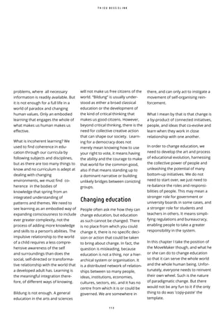 1 1 3
problems, where all necessary
information is readily available. But
it is not enough for a full life in a
world of paradox and changing
human values. Only an embodied
learning that engages the whole of
what makes us human makes us
e ective.
What is incoherent learning? We
used to find coherence in edu-
cation through our curricula by
following subjects and disciplines,
but as there are too many things to
know and no curriculum is adept at
dealing with changing
environments, we must find co-
herence in the bodies of
knowledge that spring from an
integrated understanding of
patterns and themes. We need to
see learning as an embodied way of
expanding consciousness to include
ever greater complexity, not the
process of adding more knowledge
and skills to a person’s abilities. The
impulsive relationship to the world
of a child requires a less compre-
hensive awareness of the self
and surroundings than does the
social, self-directed or transforma-
tive relationship with the world that
a developed adult has. Learning is
the meaningful integration there-
fore, of different ways of knowing.
Bildung is not enough. A general
education in the arts and sciences
there, and can only act to instigate a
movement of self-organising rein-
forcement.
What I mean by that is that change is
a by-product of connected initiatives,
people, and ideas that co-evolve and
learn when they work in close
relationship with one another.
In order to change education, we
need to develop the art and process
of educational evolution, harnessing
the collective power of people and
unleashing the potential of many
bottom-up initiatives. We do not
need to start over, we just need to
re-balance the roles and responsi-
bilities of people. This may mean a
stronger role for government or
university boards in some cases, and
a stronger role for students and
teachers in others. It means simpli-
fying regulations and bureaucracy,
enabling people to take a greater
responsibility in the system.
In this chapter I take the position of
the MoveMaker though, and what he
or she can do to change education
so that it can serve the whole world
and the whole human being. Unfor-
tunately, everyone needs to reinvent
their own wheel. Such is the nature
of paradigmatic change. But there
would not be any fun to it if the only
thing to do was 'copy-paste' the
template.
T H I E U B E S S E L I N K
will not make us free citizens of the
world. “Bildung” is usually under-
stood as either a broad classical
education or the development of
the kind of critical thinking that
makes us good citizens. However,
beyond critical thinking, there is the
need for collective creative action
that can shape our society. Learn-
ing for a democracy does not
merely mean knowing how to use
your right to vote, it means having
the ability and the courage to make
that world for the common good,
also if that means standing up to
a dominant narrative or building
unlikely bridges between conicting ̀
groups.
Changing education
People often ask me how they can
change education, but education
as such cannot be changed. There
is no place from which you could
change it, there is no speci c deci-
sion or action that could be taken
to bring about change. In fact, the
question is misleading, because
education is not a thing, nor a hier-
archical system or organisation. It
is a distributed network of relation-
ships between so many people,
ideas, institutions, economies,
cultures, sectors, etc. and it has no
centre from which it is or could be
governed. We are somewhere in
 