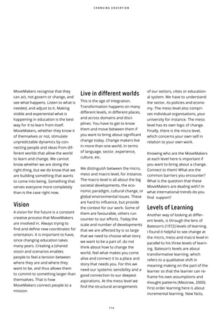 1 1 4
MoveMakers recognise that they
can act, not govern or change, and
see what happens. Listen to what is
needed, and adjust to it. Making
visible and experiential what is
happening in education is the best
way for it to learn from itself.
MoveMakers, whether they know it
of themselves or not, stimulate
unpredictable dynamics by con-
necting people and ideas from dif-
ferent worlds that allow the world
to learn and change. We cannot
know whether we are doing the
right thing, but we do know that we
are building something that wants
to come into being. Something that
serves everyone more completely
than is the case right now.
Vision
A vision for the future is a constant
creative process that MoveMakers
are involved in. Always trying to
find and define new coordinates for
orientation. It is important to have,
since changing education takes
many years. Creating a (shared
vision and scenarios enables
people to feel a tension between
where they are and where they
want to be, and thus allows them
to commit to something larger than
themselves. That is how
MoveMakers connect people to a
mission.
of our sectors, cities or education-
al system. We have to understand
the sector, its policies and econo-
my. The meso level also compri-
ses individual organisations, your
university for instance. The meso
level has its own logic of change.
Finally, there is the micro level,
which concerns your own self in
relation to your own work.
Knowing who are the MoveMakers
at each level here is important if
you want to bring about a change.
Connect to them! What are the
common barriers you encounter?
What is the question that these
MoveMakers are dealing with? In
what international trends do you
find support?
Levels of Learning
Another way of looking at differ-
ent levels, is through the lens of
Bateson’s (1972) levels of learning.
I found it helpful to see change at
the micro, meso and macro level in
parallel to his three levels of learn-
ing. Bateson’s levels are about
transformative learning, which
refers to a qualitative shift in
meaning making on the part of the
learner so that the learner can re-
frame his own assumptions and
thought patterns (Mezirow, 2000).
First order learning here is about
incremental learning. New facts,
C H A N G I N G E D U C A T I O N
Live in different worlds
This is the age of integration.
Transformation happens on many
different levels, in different places,
and across domains and disci-
plines. You have to get to know
them and move between them if
you want to bring about significant
change today. Change makers live
in more than one world. In terms
of language, sector, experience,
culture, etc.
We distinguish between the micro,
meso and macro level, for instance.
The macro level is all about the big
societal developments, the eco-
nomic paradigm, cultural change, or
global environmental issues. These
are hard to influence, but provide
the context for our work. Some of
them are favourable, others run
counter to our efforts. Today the
scale and number of developments
that we are affected by is so large
that we need to choose what story
we want to be a part of. do not
think about how to change the
world, feel what makes you come
alive and connect it to a place and
story that needs you. For this we
need our systemic sensibility and a
good connection to our deepest
aspirations. At the meso level we
find the structural arrangements
 