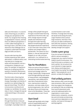 1 1 5
skills and information. In a second
order of learning you are able to
change your perspective on the
world. You recognise that meaning
is negotiated for instance, and that
there are different perspectives. It
is often called metacognition, or
learning to learn, and refers to the
awareness that challenges the as-
sumptions underneath the knowl-
edge and skills one learns.
Second order learning often
involves experiences with radical
alternatives, or different ethics, and
may lead you to change your
values and assumptions, and as a
consequence, change your pur-
pose. For example, an experience
leads you to asking yourself the
question of whether effectiveness
and efficiency serve the right goal.
The third order of learning that
Bateson speaks about involves a
change of paradigm and identity. It
questions our epistemology; the
way we know things. This shift of
consciousness is profound and
changes our worldview. Our world-
view, in return, changes the way we
understand things in the second
order.
Why it is so important to look
through these lenses is because
systemic change requires a change
in paradigm. A paradigm does not
T H I E U B E S S E L I N K
change unless people have gone
through a transformative learning
experience of the third order. Sys-
temic change requires enough
people and institutions to go
through third order learning.
Bateson himself thought that only
few people would ever experience
it, but I have seen many cases in the
students and change makers I
worked with. The reason for this, I
believe, is that we have both the
Zeitgeist on our side, and have
advanced in our methods for or-
chestrating transformative learning.
Tips for MoveMakers
These are some of the principles I
learned in the field and are a more
tactical and strategic advice for
change. Systemically, change would
come through defining new values
of measurement, new pedagogies,
new policies, new collaborations,
new roles of educational institu-
tions, new business models for
education, and new modes of pro-
duction/organisation. But I will not
talk about these and instead stay
close to the MoveMaker. These tips
are a good place to start I found.
Start Small
People with big ideals and a large
sense of responsibility want to
make a large impact. It seems
counterintuitive to start small,
therefore. If change were that easy,
we would not be doing this work.
Large initiatives tend to attract
large resistance. And that is fine,
once you are able to withstand or
work with that resistance. Starting
small and invisibly allows you to
develop strength and support.
Create a peer group
If you do not want to feel alone,
which is almost inevitable in
change work, you need to find that
Gideon’s band of enthusiasts. You
may first be seen as amateurs, and
that is perfect. Do not attract too
much attention in large organisa-
tions. Being a working group is
much better than being “the change
agents.” Have people join out of
passion, so keep the budget low.
Find unlikely partners
New solutions often come through
new connections. Who can you find
that may support the change you
are looking for? We are recognising
that many fundamental issues
cannot be addressed within one
organisation or sector alone.
Governments, companies, universi-
ties and civil society are becoming
more and more dependent on one
another, and have to find ways of
working together.
 