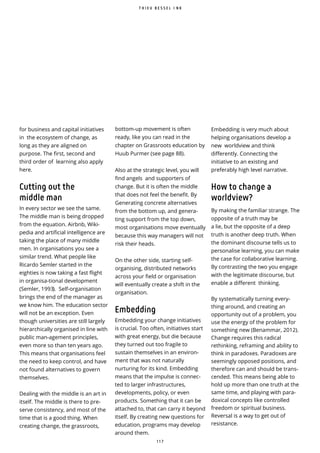 1 1 7
for business and capital initiatives
in the ecosystem of change, as
long as they are aligned on
purpose. The first, second and
third order of learning also apply
here.
Cutting out the
middle man
In every sector we see the same.
The middle man is being dropped
from the equation. Airbnb, Wiki-
pedia and artificial intelligence are
taking the place of many middle
men. In organisations you see a
similar trend. What people like
Ricardo Semler started in the
eighties is now taking a fast flight
in organisa-tional development
(Semler, 1993). Self-organisation
brings the end of the manager as
we know him. The education sector
will not be an exception. Even
though universities are still largely
hierarchically organised in line with
public man-agement principles,
even more so than ten years ago.
This means that organisations feel
the need to keep control, and have
not found alternatives to govern
themselves.
Dealing with the middle is an art in
itself. The middle is there to pre-
serve consistency, and most of the
time that is a good thing. When
creating change, the grassroots,
Embedding is very much about
helping organisations develop a
new worldview and think
differently. Connecting the
initiative to an existing and
preferably high level narrative.
How to change a
worldview?
By making the familiar strange. The
opposite of a truth may be
a lie, but the opposite of a deep
truth is another deep truth. When
the dominant discourse tells us to
personalise learning, you can make
the case for collaborative learning.
By contrasting the two you engage
with the legitimate discourse, but
enable a different thinking.
By systematically turning every-
thing around, and creating an
opportunity out of a problem, you
use the energy of the problem for
something new (Benammar, 2012).
Change requires this radical
rethinking, reframing and ability to
think in paradoxes. Paradoxes are
seemingly opposed positions, and
therefore can and should be trans-
cended. This means being able to
hold up more than one truth at the
same time, and playing with para-
doxical concepts like controlled
freedom or spiritual business.
Reversal is a way to get out of
resistance.
T H I E U B E S S E L I N K
bottom-up movement is often
ready, like you can read in the
chapter on Grassroots education by
Huub Purmer (see page 88).
Also at the strategic level, you will
find angels and supporters of
change. But it is often the middle
that does not feel the benefit. By
Generating concrete alternatives
from the bottom up, and genera-
ting support from the top down,
most organisations move eventually
because this way managers will not
risk their heads.
On the other side, starting self-
organising, distributed networks
across your field or organisation
will eventually create a shift in the
organisation.
Embedding
Embedding your change initiatives
is crucial. Too often, initiatives start
with great energy, but die because
they turned out too fragile to
sustain themselves in an environ-
ment that was not naturally
nurturing for its kind. Embedding
means that the impulse is connec-
ted to larger infrastructures,
developments, policy, or even
products. Something that it can be
attached to, that can carry it beyond
itself. By creating new questions for
education, programs may develop
around them.
 