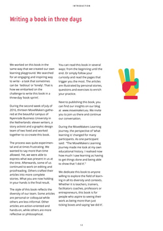 1 2
I N T R O D U C T I O N
We worked on this book in the
same way that we created our own
learning playground. We searched
for an engaging and inspiring way
to write - a task that sometimes
can be ‘tedious’ or ‘lonely’. That is
how we embarked on the
challenge to write this book in a
three-day ‘book sprint’.
During the second week of July of
2016, thirteen MoveMakers gathe-
red at the beautiful campus of
Nyenrode Business University in
the Netherlands: eleven writers, a
story activist and a graphic design
team of two lived and worked
together to co-create this book.
The process was quite experimen-
tal and at times frustrating. We
wanted to say more than time
allowed. Yet, we were able to
express what was present in us at
the time. Afterwards, some of us
continued to work on editing and
proofreading. Others crafted their
articles into more complete
stories. What you are now holding
in your hands is the final result.
The style of this book reflects the
diversity of our team. Some articles
are personal or colloquial while
others are less informal. Other
articles are action-oriented and
hands-on, while others are more
reflective or philosophical.
Writing a book in three days
You can read this book in several
ways: from the beginning until the
end. Or simply follow your
curiosity and read the pages that
trigger you the most. The articles
are illustrated by personal stories,
questions and exercises to enrich
your practice.
Next to publishing this book, you
can find our insights on our blog
at www.movemakers.eu. We invite
you to join us there and continue
our conversation.
During the MoveMakers Learning
Journey, the perspective of ‘what
learning is’ changed for many
participants. As one participant
said: “The MoveMakers Learning
Journey made me look at my own
educational history. I realised now
how much I saw learning as having
to get things done and being able
to show that ‘I did it’.”
We dedicate this book to anyone
willing to explore the field of learn-
ing in all its diversity and contexts.
Whether it is teachers, trainers,
facilitators coaches, professors or
entrepreneurs, this book is for
people who aspire to seeing their
work as being more than just
ticking boxes and saying ‘we did it’.
 