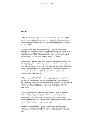 1 2 2
T H A N K S F O R R E A D I N G
Notes
1. The above interview guide was used during the MoveMakers LAB
learning journey, based on the interview guide for a healthcare leader-
ship programme by Benjamin Kafka and inspired by Otto Scharmer's
Theory U (2009).
2. To bring a bit more playfulness into your life and professional
manners, you could also inspire yourself by reading ‘The Dice Man’ by
Luke Rhinehart (1999). If you google ‘dice man’ you’ll find plenty of
material about this man who took up the dice to decide.
3. The Bologna reforms have been critiqued, among other things, for
focusing largely on economic aspects of education, such as cutting
costs and increasing efficiency. For instance, the Slovenian philosopher
Slavoj i ek has referred to the agreement as “an attack on the public
use of reason” and “the end of intellectual life as we know it”
(Frontline Club Exclusive, 2012).
4. The word Cynefin is Welsh and has a quite poetic meaning. It is
‘the place of your multiple belongings, both known and unknown’. It
was chosen by the author of the model, Dave Snowden, to describe the
evolutionary nature of complex systems, including their inherent
uncertainty.
5. This is a principle of Open Space Technology (Open Space World,
n.d.), a participatory leadership method where participants take
responsibility in creating their own agenda and in managing the
parallel working sessions. These sessions are organised around a topic
or issue that is relevant to a group of people.
6. See for instance Robert Kegan’s ‘Constructive Developmental
Framework’ (1982) or Bill Torbert’s work on ‘Action Inquiry’ (Torbert,
n.d.).
 