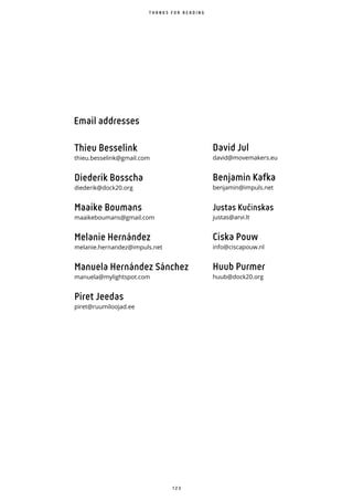 1 2 3
T H A N K S F O R R E A D I N G
Email addresses
Thieu Besselink
thieu.besselink@gmail.com
Diederik Bosscha
diederik@dock20.org
Maaike Boumans
maaikeboumans@gmail.com
Melanie Hernández
melanie.hernandez@impuls.net
Manuela Hernández Sánchez
manuela@mylightspot.com
Piret Jeedas
piret@ruumiloojad.ee
David Jul
david@movemakers.eu
Benjamin Kafka
benjamin@impuls.net
Justas Kučinskas
justas@arvi.lt
Ciska Pouw
info@ciscapouw.nl
Huub Purmer
huub@dock20.org
 