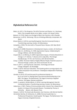 1 2 4
T H A N K S F O R R E A D I N G
Alphabetical Reference list
Baker, J.A. (2011). The Peregrine, The Hill of Summer and Diaries. In: J. Fanshawe,
(Eds.), The Complete Works of J.A. Baker. London, UK: Harper Collins.
Bateson, G. (1972). Steps to an Ecology of Mind. San Francisco, USA: Chandler.
Benammar, K. (2012). Reframing. The art of thinking differently. Amsterdam, NL:
Boom.
Brown-Martin, G. (2014). Learning Reimagined. How the Connected Society is
Transforming Learning. London, UK: Bloomsbury.
Campbell, J. (1949). The Hero with a Thousand Faces. Novato, USA: New World
Library.
Chambers, R. (2008). Revolutions in Development Inquiry. London, UK: Earthscan.
Cooperrider, D.L. & Whitney, D. (1999). Appreciative Inquiry. Collaborating for
Change. Willston, USA: Berrett-Koehler.
Cooperrider, D., & Whitney, D. (2007). Appreciative Inquiry. A Positive Revolution in
Change. In: P. Holman, T. Devane and S. Cady (Eds.), The Change
Handbook (pp. 73-101). San Francisco, USA: Berrett Koehler.
Covey. S. (2004). The Seven Habits of Highly Effective People. Powerful Lessons in
Personal Change. London, UK: Simon & Schuster UK, ltd.
Facer, K. (2011). Learning futures. Education, Technology and Social
Change. Abingdon, UK: Routledge.
Fritzler, J. (2015). Hack your Education. The Student guide to turning projects into
profits and passion into profession. CreateSpace Independent Publishing
Platform.
Garabal, A. (2012). ECS and the quest for professional identity: to
be or not to be? In: Dialoog Doen! Duurzame professionalisering in het
HBO. The Hague, The Netherlands: The Hague University of Applied
Sciences. The Hague: Opmeer publishers.
Godin, S., quoted in: Brown-Martin, G. (2014). Learning Reimagined. How the
Connected Society is Transforming Learning. London, UK: Bloomsbury.
Habermas, J. (1981). Theory of Communicative Action, Volume Two: Lifeworld and
System: A Critique of Functionalist Reason. Translated by Thomas A.
McCarthy. Boston, USA: Beacon Press.
Hassan, Z. (2014). The Social Labs Revolution. San Francisco, USA: Berrett-Koehler.
Hernández Sánchez, M. & Bosscha, D., (2008). Personal Leadership in a
Professional Perspective. Student guide. The Hague, The Netherlands: The
Hague University of Applied Sciences.
 
