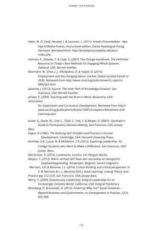 1 2 5
H ier, M. O. red , Hersted, L & Laustsen, L. (2011). Kreativ Procesledelse - Nye
Veje til Bedre Praksis. First e-book edition, Dansk Psykologisk Forlag,
Denmark. Retrieved from: http://kreativprocesledelse.dk/docs/
index.php
Holman, P., Devane, T. & Cady, S. (2007). The Change Handbook. The Definitive
Resource on Today's Best Methods for Engaging Whole Systems.
Oakland, USA: Barrett-Koehler.
Ratzmann, N., Ghez, J. J., Khodyakov, D. & Yaqub, O. (2015).
Employment and the changing labour market: Global societal trends to
2030. Retrieved from http://www.rand.org/pubs/research reports/
RR920z5.html
Jaworski, J. (2012). Source. The inner Path of Knowledge Creation. San
Francisco, USA: Berrett-Koehler.
Jensen, E. (2005). Teaching with the Brain in Mind. Alexandria, USA:
Association
for Supervision and Curriculum Development. Retrieved from http://
www.ascd.org/publications/books/104013/chapters/Movement-and-
Learning.aspx
Kaner, S., Doyle, M., Lind, L., Toldi, C., Fisk, S. & Berger, D. (2007). Facilitator’s
Guide to Participatory Decision Making. San Francisco, USA: Jossey-
Bass.
Kegan, R. (1982). The Evolving Self: Problem and Process in Human
Development. Cambridge, USA: Harvard University Press.
Komives, S.R., Lucas, N. & McMahon, T.R. (2013). Exploring Leadership. For
College Students who Want to Make a Difference. San Francisco, USA:
Jossey -Bass.
Macfarlane, R. (2015). Landmarks. London, UK: Penguin Books.
Meijers, F. (2012). Wiens verhaal telt? Naar een narratieve en dialogische
loopbaanbegeleiding. Antwerpen, Belgium: Garant Uitgevers.
Merriam, S.B. & Bierema, L.L. (2014). Critical thinking and critical perspective. In
S. B. Merriam & L. L. Bierema (Eds.), Adult Learning. Linking Theory and
Practice (pp 212-237). San Francisco, USA: Jossey-Bass.
Merry, P. (2009). Evolutionary Leadership: Integral Leadership for an
Increasingly Complex World. California, USA: Integral Publishers.
Mintzberg, H. & Acevedo, G. (2012). Fostering ‘Why not?’ Social Initiatives –
Beyond Business and Governments. In: Development in Practice, 22(7),
895-908.
T H A N K S F O R R E A D I N G
 