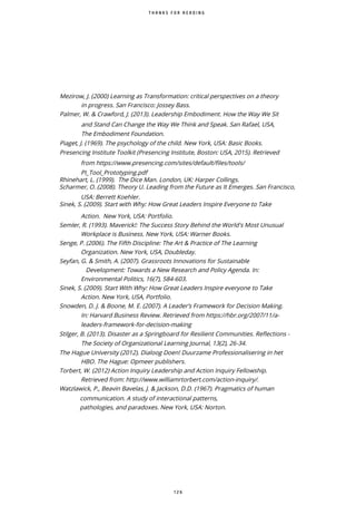 1 2 6
T H A N K S F O R R E A D I N G
Mezirow, J. (2000) Learning as Transformation: critical perspectives on a theory
in progress. San Francisco: Jossey Bass.
Palmer, W. & Crawford, J. (2013). Leadership Embodiment. How the Way We Sit
and Stand Can Change the Way We Think and Speak. San Rafael, USA,
The Embodiment Foundation.
Piaget, J. (1969). The psychology of the child. New York, USA: Basic Books.
Presencing Institute Toolkit (Presencing Institute, Boston: USA, 2015). Retrieved
from https://www.presencing.com/sites/default/files/tools/
PI Tool Prototyping.pdf
Rhinehart, L. (1999). The Dice Man. London, UK: Harper Collings.
Scharmer, O. (2008). Theory U. Leading from the Future as It Emerges. San Francisco,
USA: Berrett Koehler.
Sinek, S. (2009). Start with Why: How Great Leaders Inspire Everyone to Take
Action. New York, USA: Portfolio.
Semler, R. (1993). Maverick!: The Success Story Behind the World's Most Unusual
Workplace is Business. New York, USA: Warner Books.
Senge, P. (2006). The Fifth Discipline: The Art & Practice of The Learning
Organization. New York, USA, Doubleday.
Seyfan, G. & Smith, A. (2007). Grassroots Innovations for Sustainable
Development: Towards a New Research and Policy Agenda. In:
Environmental Politics, 16(7), 584-603.
Sinek, S. (2009). Start With Why: How Great Leaders Inspire everyone to Take
Action. New York, USA, Portfolio.
Snowden, D. J. & Boone, M. E. (2007). A Leader’s Framework for Decision Making.
In: Harvard Business Review. Retrieved from https://hbr.org/2007/11/a-
leaders-framework-for-decision-making
Stilger, B. (2013). Disaster as a Springboard for Resilient Communities. Reflections -
The Society of Organizational Learning Journal, 13(2), 26-34.
The Hague University (2012). Dialoog Doen! Duurzame Professionalisering in het
HBO. The Hague: Opmeer publishers.
Torbert, W. (2012) Action Inquiry Leadership and Action Inquiry Fellowship.
Retrieved from: http://www.williamrtorbert.com/action-inquiry/.
Watzlawick, P., Beavin Bavelas, J. & Jackson, D.D. (1967). Pragmatics of human
communication. A study of interactional patterns,
pathologies, and paradoxes. New York, USA: Norton.
 