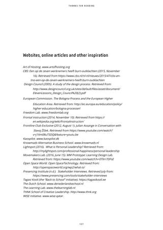 1 2 7
Websites, online articles and other inspiration
Art of Hosting. www.artofhosting.org
CBS: Een op de zeven werknemers heeft burn-outklachten (2015, November
16). Retrieved from https://www.cbs.nl/nl-nl/nieuws/2015/47/cbs-en-
tno-een-op-de-zeven-werknemers-heeft-burn-outklachten
Design Council (2005). A study of the design process. Retrieved from:
http://www.designcouncil.org.uk/sites/default/files/asset/document/
ElevenLessons Design Council%20(2).pdf
European Commission. The Bologna Process and the European Higher
Education Area. Retrieved from: http://ec.europa.eu/education/policy/
higher-education/bologna-processen ̀
Freedom Lab. www.freedomlab.org
Frontal instruction (2014, November 10). Retrieved from https://
en.wikipedia.org/wiki/Frontalinstruction ̀
Frontline Club Exclusive (2012, August 1). Julian Assange in Conversation with
Slavoj i ek. Retrieved from https://www.youtube.com/watch?
v=j1Xm08uTSDQ&feature=youtu.be
Kaospilot. www.kaospilot.dk
Knowmads Alternative Business School. www.knowmads.nl
Lightspot (2016). What is Personal Leadership? Retrieved from:
http://mylightspot.com/professional-happiness/personal-leadership
Movemakers Lab. (2016, June 15). MM Prototype: Learning Design Lab.
Retrieved from: https://www.youtube.com/watch?v=0Tlirr7DFsE
Open Space World. Open SpaceTechnology. Retrieved from:
http://openspaceworld.org/wp2/what-is/
Presencing Institute (n.d.). Stakeholder Interviews. Retrieved July from:
https://www.presencing.com/tools/stakeholder-interviews
Tagasi Kooli (the “Back to School” initiative). https://tagasikooli.ee
The Dutch School. www.denederlandsechool.nl
The Learning Lab. www.thelearninglab.nl
THNK School of Creative Leadership. http://www.thnk.org
WISE Initiative. www.wise-qatar.
T H A N K S F O R R E A D I N G
 