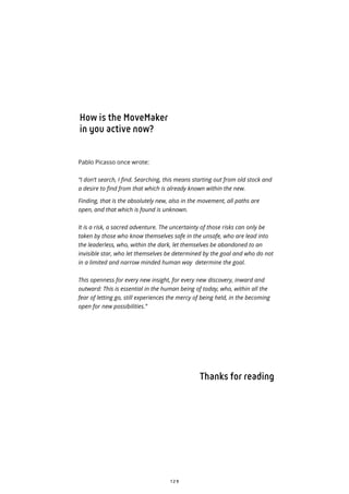 1 2 9
How is the MoveMaker
in you active now?
Pablo Picasso once wrote:
“I don’t search, I find. Searching, this means starting out from old stock and
a desire to find from that which is already known within the new.
Finding, that is the absolutely new, also in the movement, all paths are
open, and that which is found is unknown.
It is a risk, a sacred adventure. The uncertainty of those risks can only be
taken by those who know themselves safe in the unsafe, who are lead into
the leaderless, who, within the dark, let themselves be abandoned to an
invisible star, who let themselves be determined by the goal and who do not
in a limited and narrow minded human way determine the goal.
This openness for every new insight, for every new discovery, inward and
outward: This is essential in the human being of today, who, within all the
fear of letting go, still experiences the mercy of being held, in the becoming
open for new possibilities.”
Thanks for reading
 