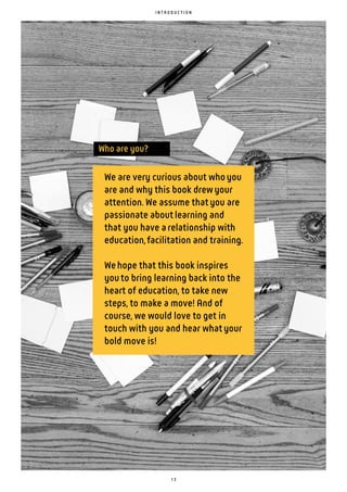 1 3
I N T R O D U C T I O N
We are very curious about whoyou
are and why this book drewyour
attention. We assume thatyou are
passionate aboutlearning and
that you have arelationship with
education,facilitation and training.
Wehope that this book inspires
youto bring learning back into the
heart of education, to take new
steps, to make a move! And of
course, we would love to get in
touch with you and hear whatyour
bold move is!
Who are you?
 