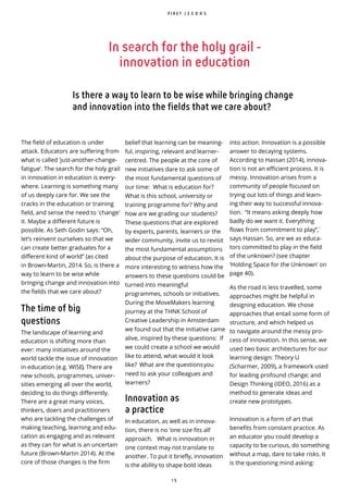 1 5
P I R E T J E E D A S
In search for the holy grail -
innovation in education
Is there a way to learn to be wise while bringing change
and innovation into the fields that we care about?
The field of education is under
attack. Educators are suffering from
what is called ‘just-another-change-
fatigue’. The search for the holy grail
in innovation in education is every-
where. Learning is something many
of us deeply care for. We see the
cracks in the education or training
field, and sense the need to 'change'
it. Maybe a different future is
possible. As Seth Godin says: “Oh,
let’s reinvent ourselves so that we
can create better graduates for a
different kind of world” (as cited
in Brown-Martin, 2014. So, is there a
way to learn to be wise while
bringing change and innovation into
the fields that we care about?
The time of big
questions
The landscape of learning and
education is shifting more than
ever: many initiatives around the
world tackle the issue of innovation
in education (e.g. WISE). There are
new schools, programmes, univer-
sities emerging all over the world,
deciding to do things differently.
There are a great many voices,
thinkers, doers and practitioners
who are tackling the challenges of
making teaching, learning and edu-
cation as engaging and as relevant
as they can for what is an uncertain
future (Brown-Martin 2014). At the
core of those changes is the firm
into action. Innovation is a possible
answer to decaying systems.
According to Hassan (2014), innova-
tion is not an efficient process. It is
messy. Innovation arises from a
community of people focused on
trying out lots of things and learn-
ing their way to successful innova-
tion. “It means asking deeply how
badly do we want it. Everything
flows from commitment to play”, ̀
says Hassan. So, are we as educa-
tors committed to play in the field
of the unknown? (see chapter
‘Holding Space for the Unknown’ on
page 40).
As the road is less travelled, some
approaches might be helpful in
designing education. We chose
approaches that entail some form of
structure, and which helped us
to navigate around the messy pro-
cess of innovation. In this sense, we
used two basic architectures for our
learning design: Theory U
(Scharmer, 2009), a framework used
for leading profound change; and
Design Thinking (IDEO, 2016) as a
method to generate ideas and
create new prototypes.
Innovation is a form of art that
benefits from constant practice. As
an educator you could develop a
capacity to be curious, do something
without a map, dare to take risks. It
is the questioning mind asking:
belief that learning can be meaning-
ful, inspiring, relevant and learner-
centred. The people at the core of
new initiatives dare to ask some of
the most fundamental questions of
our time: What is education for?
What is this school, university or
training programme for? Why and
how are we grading our students?
These questions that are explored
by experts, parents, learners or the
wider community, invite us to revisit
the most fundamental assumptions
about the purpose of education. It is
more interesting to witness how the
answers to these questions could be
turned into meaningful
programmes, schools or initiatives.
During the MoveMakers learning
journey at the THNK School of
Creative Leadership in Amsterdam
we found out that the initiative came
alive, inspired by these questions: If
we could create a school we would
like to attend, what would it look
like? What are the questionsyou
need to ask your colleagues and
learners?
Innovation as
a practice
In education, as well as in innova-
tion, there is no ‘one size fits all’
approach. What is innovation in
one context may not translate to
another. To put it briefly, innovation
is the ability to shape bold ideas
 