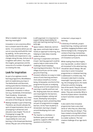 1 6
I N S E A R C H F O R T H E H O L Y G R A I L I N N O V A T I O N I N E D U C A T I O N
What is needed now to make
learning meaningful?
Innovation is not a one-time effort,
but a constant search for what
works. It is a practice where you set
out on a journey and build the road
by walking. At the same time, you
stay flexible and responsive to any
changes along the way. And you do
it together with others. You need
the insights, perspectives and the
resources of a number of people in
co-creating the new.
Look for inspiration
As part of an eighteen-month
learning programme, MoveMakers
went on exploratory journeys in
The Netherlands and Denmark,
visiting quite diverse initiatives, pro-
grammes and start-ups to
understand innovation in educa-
tion (e.g. Handshake, B Amsterdam,
Team Academy, Knowmads,
Freedom Lab, Kaospilot, etc.). Here
are some of the things we learned:
• Making mistakes is part of learning.
Therefore, we should cultivate the
spirit of experimentation, the art of
prototyping in all learners and
educators (see chapter ‘The Art of
Prototyping’ on page 78).
• Self-organisation and taking
responsibility for one’s own
learning. In the Knowmads Business
School, fifty per cent of the learning
co-learners’ unique ways in
learning.
• A diversity of methods, project-
based learning, creating a personal
portfolio, engaging facilitators with
diverse backgrounds, changing the
context of learning, traineeships,
and job-shadowing are all elements
of innovative curriculums.
While reading these few insights,
one may wonder, so what makes it
all innovative? Is this what learning
‘should be’ about? Always. We see
more that in some ‘innovative’
programmes or initiatives learning
is addressed in a holistic way. The
innovators take lead in creating
meaningful learning spaces, sens-
ing the emerging future, the needs
of learners and the changing
face of the world. They do not wait
for trends, but create those them-
selves. They ask constantly: What is
the kind of place where I would like
to learn? and then create these
places.
It also seems that innovative
programmes have a very clear
sense of who they are, what they
do and how they are doing it. They
have created a strong DNA of their
programmes and communicated it
to a wider audience. The real
creative challenge of our age starts
now:
is self-organised. It is important to
support taking responsibility for
one’s own learning starting from an
early age.
• Space matters. Materials, technol-
ogy, space, and tools help to take a
hands-on approach to learning, thus
helping to make ideas instantly
visible to others.
• Learning in cooperation and teams.
A team learning approach could be
used to help to solve some of the
challenges faced nowadays.
• Learning beyond borders. The city or
village around you can be a play-
ground of learning.
• Constant reflection as a way to make
sense of one’s learning and learn
more about oneself as a human
being. At Kaospilot, one third of the
programme focuses on analysing,
making sense of one’s experiences.
• Learning in real life and from real
life. Shaping tasks that are relevant
and meaningful for the learners.
creating prototypes, solving real
issues, developing real projects,
organising an event, presenting ideas
are part of assignments to engage
learners. At the Team Academy in
Amsterdam, learning is shaped
around developing one's own
business.
• The 'teacher is a facilitator. A
facilitator gives just enough
guidance, supports reflection, asks
questions to find his/her
 