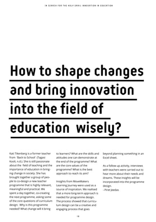 1 8
I N S E A R C H F O R T H E H O L Y G R A I L I N N O V A T I O N I N E D U C A T I O N
How to shape changes
and bring innovation
into the field of
education wisely?
Kati Tikenberg is a former teacher
from ‘Back to School’ (Tagasi
Kooli, n.d.). She is still passionate
about the field of teaching and the
importance of education in bring-
ing change in society. She has
brought together a group of peo-
ple to co-design a new teacher
programme that is highly relevant,
meaningful and practical. We
spent a day together, co-creating
the next programme, asking some
of the core questions of curriculum
design: Why is this programme
needed? What change will it bring
to learners? What are the skills and
attitudes one can demonstrate at
the end of the programme? What
are the core values of the
programme? What is the best
approach to reach its aim?
Insights from MoveMakers
Learning Journey were used as a
source of inspiration. We realised
that a more long-term approach is
needed for programme design.
The process showed that curricu-
lum design can be a creative and
engaging process that goes
beyond planning something in an
Excel sheet.
As a follow up activity, interviews
with teachers were carried out to
hear more about their needs and
dreams. These insights will be
incorporated into the programme
design.
- Piret Jeedas
 