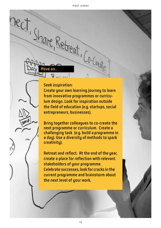 1 9
P I R E T J E E D A S
Seek inspiration:
Create your own learning journey to learn
from innovative programmes or curricu-
lum design. Look for inspiration outside
the field of education (e.g. startups, social
entrepreneurs, businesses).
Bring together colleagues to co create the
next programme or curriculum. Create a
challenging task (e.g. build aprogramme in
a day). Use a diversity ofmethods to spark
creativity).
Retreat and reflect. At the end of theyear,
create a place for reflection withrelevant
stakeholders of your programme.
Celebratesuccesses,lookforcracksinthe
current programme and brainstorm about
the next level of your work.
Move on...
 