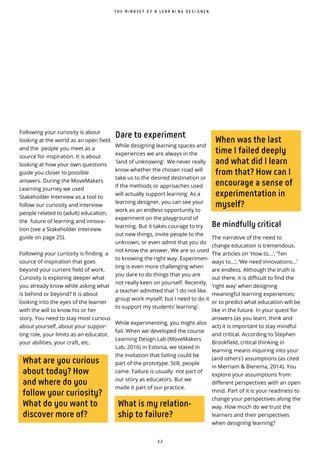 2 2
What is my relation-
ship to failure?
When was the last
time I failed deeply
and what did I learn
from that? How can I
encourage a sense of
experimentation in
myself?
What are you curious
about today? How
and where do you
follow your curiosity?
What do you want to
discover more of?
Following your curiosity is about
looking at the world as an open field
and the people you meet as a
source for inspiration. It is about
looking at how your own questions
guide you closer to possible
answers. During the MoveMakers
Learning Journey we used
Stakeholder Interview as a tool to
follow our curiosity and interview
people related to (adult) education,
the future of learning and innova-
tion (see a Stakeholder Interview
guide on page 25).
Following your curiosity is finding a
source of inspiration that goes
beyond your current field of work.
Curiosity is exploring deeper what
you already know while asking what
is behind or beyond? It is about
looking into the eyes of the learner
with the will to know his or her
story. You need to stay most curious
about yourself, about your suppor-
ting role, your limits as an educator,
your abilities, your craft, etc.
Be mindfully critical
The narrative of the need to
change education is tremendous.
The articles on ‘How to...’, ‘Ten
ways to...’, ‘We need innovations...’
are endless. Although the truth is
out there, it is difficult to find the
‘right way’ when designing
meaningful learning experiences;
or to predict what education will be
like in the future. In your quest for
answers (as you learn, think and
act) it is important to stay mindful
and critical. According to Stephen
Brookfield, critical thinking in
learning means inquiring into your
(and others') assumptions (as cited
in Merriam & Bierema, 2014). You
explore your assumptions from
different perspectives with an open
mind. Part of it is your readiness to
change your perspectives along the
way. How much do we trust the
learners and their perspectives
when designing learning?
T H E M I N D S E T O F A L E A R N I N G D E S I G N E R
Dare to experiment
While designing learning spaces and
experiences we are always in the
'land of unknowing'. We never really
know whether the chosen road will
take us to the desired destination or
if the methods or approaches used
will actually support learning. As a
learning designer, you can see your
work as an endless opportunity to
experiment on the playground of
learning. But it takes courage to try
out new things, invite people to the
unknown, or even admit that you do
not know the answer. We are so used
to knowing the right way. Experimen-
ting is even more challenging when
you dare to do things that you are
not really keen on yourself. Recently,
a teacher admitted that 'I do not like
group work myself, but I need to do it
to support my students’ learning'.
While experimenting, you might also
fail. When we developed the course
Learning Design Lab (MoveMakers
Lab, 2016) in Estonia, we stated in
the invitation that failing could be
part of the prototype. Still, people
came. Failure is usually not part of
our story as educators. But we
made it part of our practice.
 