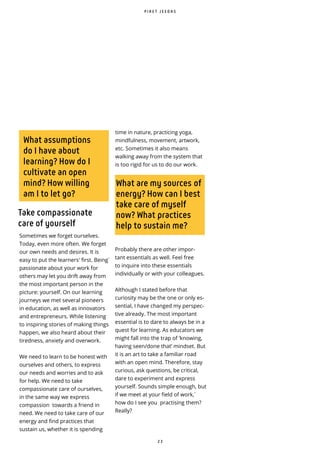 2 3
What assumptions
do I have about
learning? How do I
cultivate an open
mind? How willing
am I to let go?
What are my sources of
energy? How can I best
take care of myself
now? What practices
help to sustain me?
Take compassionate
care of yourself
Sometimes we forget ourselves.
Today, even more often. We forget
our own needs and desires. It is
easy to put the learners' first. Being ̀
passionate about your work for
others may let you drift away from
the most important person in the
picture: yourself. On our learning
journeys we met several pioneers
in education, as well as innovators
and entrepreneurs. While listening
to inspiring stories of making things
happen, we also heard about their
tiredness, anxiety and overwork.
We need to learn to be honest with
ourselves and others, to express
our needs and worries and to ask
for help. We need to take
compassionate care of ourselves,
in the same way we express
compassion towards a friend in
need. We need to take care of our
energy and find practices that
sustain us, whether it is spending
time in nature, practicing yoga,
mindfulness, movement, artwork,
etc. Sometimes it also means
walking away from the system that
is too rigid for us to do our work.
Probably there are other impor-
tant essentials as well. Feel free
to inquire into these essentials
individually or with your colleagues.
Although I stated before that
curiosity may be the one or only es-
sential, I have changed my perspec-
tive already. The most important
essential is to dare to always be in a
quest for learning. As educators we
might fall into the trap of ‘knowing,
having seen/done that’ mindset. But
it is an art to take a familiar road
with an open mind. Therefore, stay
curious, ask questions, be critical,
dare to experiment and express
yourself. Sounds simple enough, but
if we meet at your field of work, ̀
how do I see you practising them?
Really?
P I R E T J E E D A S
 
