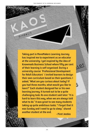 2 4
Taking part in MoveMakers Learning Journey
has inspired me to experiment as an educator
at the university. I got inspired by the idea of
Knowmads Business School where fifty per cent
of their learning is self-organised. During a
university course ‘Professional Development
for Adult Educators’ I invited learners to design
their own curriculum based on their questions. I
asked, “What are you curious about today? If
you had three months, what would you like to
learn?” Each student designed her or his own
learning journey. It turned out to be a quite
challenging task. As one student said later: “It is
hard to learn this way, when we are always told
what to do.” It was great to see many students
taking up quite ambitious tasks: “I forgot that it
was Sunday and I need to go to sleep,” shared
another student at the end.
- Piret Jeedas
T H E M I N D S E T O F A L E A R N I N G D E S I G N E R
 