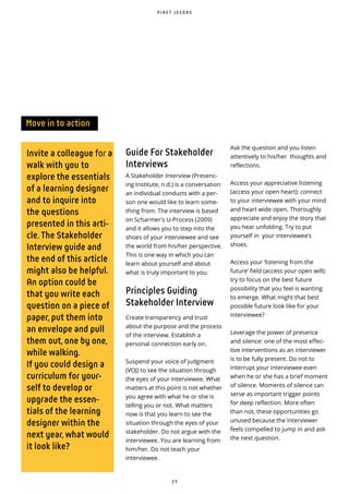 2 5
Invite a colleague for a
walk with you to
explore the essentials
of a learning designer
and to inquire into
the questions
presented in this arti-
cle. The Stakeholder
Interview guide and
the end of this article
might also be helpful.
An option could be
that you write each
question on a piece of
paper, put them into
an envelope and pull
them out, one by one,
while walking.
If you could design a
curriculum for your-
self to develop or
upgrade the essen-
tials of the learning
designer within the
next year, what would
it look like?
Ask the question and you listen
attentively to his/her thoughts and
reflections.
Access your appreciative listening
(access your open heart): connect
to your interviewee with your mind
and heart wide open. Thoroughly
appreciate and enjoy the story that
you hear unfolding. Try to put
yourself in your interviewee’s
shoes.
Access your ‘listening from the
future’ field (access your open will):
try to focus on the best future
possibility that you feel is wanting
to emerge. What might that best
possible future look like for your
interviewee?
Leverage the power of presence
and silence: one of the most effec-
tive interventions as an interviewer
is to be fully present. Do not to
interrupt your interviewee even
when he or she has a brief moment
of silence. Moments of silence can
serve as important trigger points
for deep reflection. More often
than not, these opportunities go
unused because the interviewer
feels compelled to jump in and ask
the next question.
Move in to action
P I R E T J E E D A S
Guide For Stakeholder
Interviews
A Stakeholder Interview (Presenc-
ing Institute, n.d.) is a conversation
an individual conducts with a per-
son one would like to learn some-
thing from. The interview is based
on Scharmer's U-Process (2009)
and it allows you to step into the
shoes of your interviewee and see
the world from his/her perspective.
This is one way in which you can
learn about yourself and about
what is truly important to you.
Principles Guiding
Stakeholder Interview
Create transparency and trust
about the purpose and the process
of the interview. Establish a
personal connection early on.
Suspend your voice of judgment
(VOJ) to see the situation through
the eyes of your interviewee. What
matters at this point is not whether
you agree with what he or she is
telling you or not. What matters
now is that you learn to see the
situation through the eyes of your
stakeholder. Do not argue with the
interviewee. You are learning from
him/her. Do not teach your
interviewee.
 