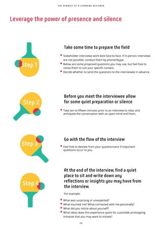 2 6
Leverage the power of presence and silence
• Stakeholder interviews work best face-to-face. If in-person interviews
are not possible, conduct them by phone/Skype.
• Below are some proposed questions you may use, but feel free to
revise them to suit your specific context.
• Decide whether to send the questions to the interviewee in advance.
• What was surprising or unexpected?
• What touched me? What connected with me personally?
• What did you notice about yourself?
• What ideas does this experience spark for a possible prototyping
initiative that you may want to initiate?
Step 4
Step 1
Step 3
Step 2
Before you meet the interviewee allow
for some quiet preparation or silence
Go with the flow of the interview
At the end of the interview, find a quiet
place to sit and write down any
reflections or insights you may have from
the interview.
For example:
Take some time to prepare the field
T H E M I N D S E T O F A L E A R N I N G D E S I G N E R
• Take ten to fifteen minutes prior to an interview to relax and
anticipate the conversation with an open mind and heart.
• Feel free to deviate from your questionnaire if important
questions occur to you.
 