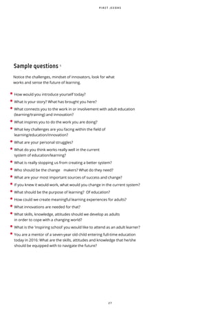 2 7
• How would you introduce yourself today?
• What is your story? What has brought you here?
• What connects you to the work in or involvement with adult education
(learning/training) and innovation?
• What inspires you to do the work you are doing?
• What key challenges are you facing within the field of
learning/education/innovation?
• What are your personal struggles?
• What do you think works really well in the current
system of education/learning?
• What is really stopping us from creating a better system?
• Who should be the change makers? What do they need?
• What are your most important sources of success and change?
• If you knew it would work, what would you change in the current system?
• What should be the purpose of learning? Of education?
• How could we create meaningful learning experiences for adults?
• What innovations are needed for that?
• What skills, knowledge, attitudes should we develop as adults
in order to cope with a changing world?
• What is the ‘inspiring school’ you would like to attend as an adult learner?
• You are a mentor of a seven-year old child entering full-time education
today in 2016: What are the skills, attitudes and knowledge that he/she
should be equipped with to navigate the future?
Notice the challenges, mindset of innovators, look for what
works and sense the future of learning.
Sample questions ¹
P I R E T J E E D A S
 