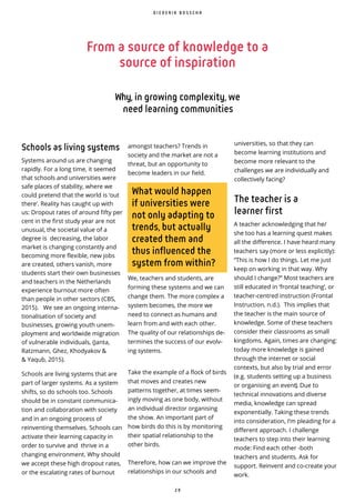 2 9
Schools as living systems
Systems around us are changing
rapidly. For a long time, it seemed
that schools and universities were
safe places of stability, where we
could pretend that the world is ‘out
there’. Reality has caught up with
us: Dropout rates of around fifty per
cent in the first study year are not
unusual, the societal value of a
degree is decreasing, the labor
market is changing constantly and
becoming more flexible, new jobs
are created, others vanish, more
students start their own businesses
and teachers in the Netherlands
experience burnout more often
than people in other sectors (CBS,
2015). We see an ongoing interna-
tionalisation of society and
businesses, growing youth unem-
ployment and worldwide migration
of vulnerable individuals, (Janta,
Ratzmann, Ghez, Khodyakov &
& Yaqub, 2015).
Schools are living systems that are
part of larger systems. As a system
shifts, so do schools too. Schools
should be in constant communica-
tion and collaboration with society
and in an ongoing process of
reinventing themselves. Schools can
activate their learning capacity in
order to survive and thrive in a
changing environment. Why should
we accept these high dropout rates,
or the escalating rates of burnout
What would happen
if universities were
not only adapting to
trends, but actually
created them and
thus influenced the
system from within?
amongst teachers? Trends in
society and the market are not a
threat, but an opportunity to
become leaders in our eld.
We, teachers and students, are
forming these systems and we can
change them. The more complex a
system becomes, the more we
need to connect as humans and
learn from and with each other.
The quality of our relationships de-
termines the success of our evolv-
ing systems.
Take the example of a flock of birds
that moves and creates new
patterns together, at times seem-
ingly moving as one body, without
an individual director organising
the show. An important part of
how birds do this is by monitoring
their spatial relationship to the
other birds.
Therefore, how can we improve the
relationships in our schools and
D I E D E R I K B O S S C H A
From a source of knowledge to a
source of inspiration
Why, in growing complexity, we
need learning communities
universities, so that they can
become learning institutions and
become more relevant to the
challenges we are individually and
collectively facing?
The teacher is a
learner first
A teacher acknowledging that he/
she too has a learning quest makes
all the difference. I have heard many
teachers say (more or less explicitly):
“This is how I do things. Let me just
keep on working in that way. Why
should I change?” Most teachers are
still educated in ‘frontal teaching’, or
teacher-centred instruction (Frontal
Instruction, n.d.). This implies that
the teacher is the main source of
knowledge. Some of these teachers
consider their classrooms as small
kingdoms. Again, times are changing:
today more knowledge is gained
through the internet or social
contexts, but also by trial and error
(e.g. students setting up a business
or organising an event). Due to
technical innovations and diverse
media, knowledge can spread
exponentially. Taking these trends
into consideration, I’m pleading for a
different approach. I challenge
teachers to step into their learning
mode: Find each other -both
teachers and students. Ask for
support. Reinvent and co-create your
work.
 