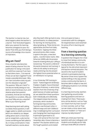 3 0
̀
why they teach often go back to very
personal events, to a deep passion
for learning, for sharing stories,
about growing up. These stories are
appreciative and free from daily
frustrations. Tapping into these
personal stories often creates
a spark in the eyes, a new door
opens... transformation starts. Otto
Scharmer (2009) calls the process
towards knowing what your calling is
‘presencing’. This word is a blend of
the words ‘presence’ and ‘sensing’. It
refers to the ability to sense your
needs and bring into the present
the highest future potential either as
an individual or as a group.
In our three-day TOP training (in
Dutch: Toekomstgericht Onderwijs
Praktijk in English: Future Oriented
Education Practices), in which thirty
teachers from the University of Ap-
plied Sciences of Leiden participat-
ed, we asked them these questions
both individually and collectively.
This helped initiate their learning
processes, which resulted in
forming learning communities.
Teachers now find each other in
di erent ways and start collabora-
ting in (re)designing their curriculum
and changing their teaching practice
A participant gave back to us:
“I was a bit cynical at first, but now I
remember why I chose to become a
teacher!” This teacher dared to ask
the ‘tough’ questions and created
F R O M A S O U R C E O F K N O W L E D G E T O A S O U R C E O F I N S P I R A T I O N
The teacher is a learner too, but
what happens when the teacher is
a learner first? And what happens
when your passion for learning
becomes contagious to your stu-
dents? That shifts you from being a
source of knowledge into a source
of inspiration.
Why am I here?
Once a teacher also becomes
aware of being a learner first, the
justification for being in this work
can shift from external (“I am here
so that others learn...”) to internal
(“How can we learn together?”) and
reveals a possible blind spot: Why
am I here and where does my pas-
sion for education originate?
The question “Why am I here?” is
one we are hardly asking our stu-
dents (I recommend you try it, and
observe what that question
provokes!). And we are not asking
this question to ourselves. Why are
you here? Why are you a teacher?
What is your learning drive?
Deep learning starts with asking
ourselves these questions. It will
trigger patterns, beliefs and stories
which are related to our deeper
calling where work is more than ̀
just an assignment, a job, but be-
comes something we feel called to
do. In many conversations I have
had with teachers, stories about
time and space to have a
conversation with his colleagues.
He reopened doors and reclaimed
his sense of fun in learning and
teaching.
From a learning question
to a learning community
A question that intrigues me is how
to move from being a community
of (individual) learners to a com-
munity that learns. The first case is
typical for the old school classroom
and teacher-centred education. The
second is the result of student-
centred or participatory learning.
My sense is that once a system has
started shifting in this way and be-
comes a community that learns, it
becomes able to adapt to new and
challenging situations in an entirely
di erent way.
In a learning community, teachers
start gathering around similar
learning questions and start co-
creating from there. These ques-
tions can be abstract, such as “how
can I teach from my inner source?”
or more concrete, such as “how
can we create a minor about new
economic models?”, or “how can I
improve my daily lessons?”
When you share your learning
questions with your colleagues and
students and actually ask for help
and input (how difficult is that for
 