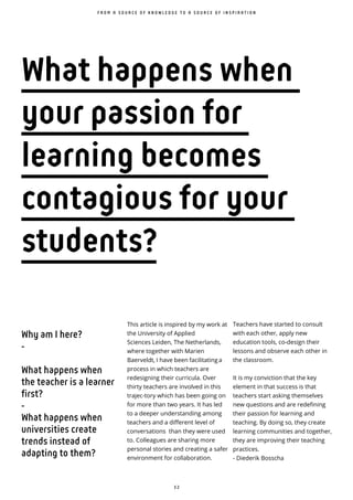 3 2
This article is inspired by my work at
the University of Applied
Sciences Leiden, The Netherlands,
where together with Marien
Baerveldt, I have been facilitating a
process in which teachers are
redesigning their curricula. Over
thirty teachers are involved in this
trajec-tory which has been going on
for more than two years. It has led
to a deeper understanding among
teachers and a different level of
conversations than they were used
to. Colleagues are sharing more
personal stories and creating a safer
environment for collaboration.
F R O M A S O U R C E O F K N O W L E D G E T O A S O U R C E O F I N S P I R A T I O N
What happens when
your passion for
learning becomes
contagious for your
students?
Teachers have started to consult
with each other, apply new
education tools, co-design their
lessons and observe each other in
the classroom.
It is my conviction that the key
element in that success is that
teachers start asking themselves
new questions and are redefining
their passion for learning and
teaching. By doing so, they create
learning communities and together,
they are improving their teaching
practices.
- Diederik Bosscha
Why am I here?
-
What happens when
the teacher is a learner
first?
-
What happens when
universities create
trends instead of
adapting to them?
 