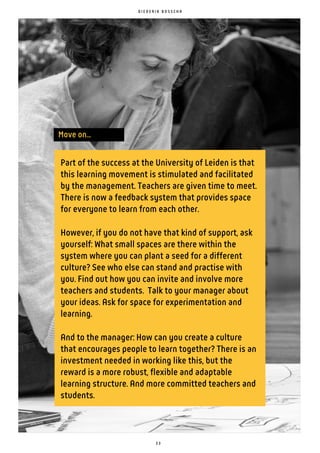 Move on...
D I E D E R I K B O S S C H A
Part of the success at the University of Leiden is that
this learning movement is stimulated and facilitated
by the management. Teachers are given time to meet.
There is now a feedback system that provides space
for everyone to learn from each other.
However, if you do not have that kind of support, ask
yourself: What small spaces are there within the
system where you can plant a seed for a different
culture? See who else can stand and practise with
you. Find out how you can invite and involve more
teachers and students. Talk to your manager about
your ideas. Ask for space for experimentation and
learning.
And to the manager: How can you create a culture
that encourages people to learn together? There is an
investment needed in working like this, but the
reward is a more robust, flexible and adaptable
learning structure. And more committed teachers and
students.
3 3
 