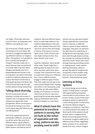 3 6
̀
van Gogh, a filmmaker who was
critical of Islam, on November 2nd,
2004 by a young Muslim man.
Our then prime minister spoke of
cultivating norms and values. We
seemed to struggle with appreciat-
ing different traditions or religious
ideas. The question “Is it possible to
form a society with people so
‘foreign’?” seemed a valid one. It
seems that we have not yet found
an answer. With sixty-five million
refugees worldwide and more
people fleeing their homes in the
coming years, we need to find ways
in which to welcome diversity in our
society. We need to know how to
hold opposing ideas and ideals. We
need to know how to go through
conflict without losing relationship.
Talking about diversity
But the conversation around
diversity is a tricky one to have. It
requires one to recognise one’s own
position and appreciate other
perspectives. Which conversations
should we be having in our class-
rooms about diversity? What are we
not talking about?
Seen from a global perspective,
everybody is different, and yet we
are all the same. We come from
di erent places, speak di erent
languages, are raised with varying
belief systems and diverse sets of
̀traditions. We have different sexes,
which in itself holds di erent con-
notations depending on time and
place. Our interests may vary: from
nature to culture, from technology
to history, from sports to human
rights issues. Some of these inter-
ests might overlap at times. But
other ‘worlds’ never meet.
A painful realisation: some worlds
never meet. People might live a
walking distance away from each
other, but their paths have never
crossed. Their socioeconomic class-
es make them hang out in di erent
bars, shop in different places,
engage in different types of work.
Their kids might not even go to the
same school. People never meeting
each other is not necessarily a bad
thing. After all, with seven billion
people on one planet, it is hard to
meet them all. But it is also not a
good thing for society when people
organise themselves with harsh
divisions between ‘us’ and ‘them’.
What if schools have the
potential to transform
patterns in society that
are built on the notion
of separation and ‘oth-
ering’, patterns we des-
perately need to shift?
Schools and our education system
should celebrate the richness that
exists in diversity: in different
cultures, points of view, traditions,
languages. Education can welcome
the diversity of its students by of-
fering various learning styles: some
learn well through physical activity,
for example, by creating something
with their hands. Others learn best
through listening and telling stories
or reading books. Some need to
work by themselves, others in
groups. We need to recognise the
uniqueness of each student. Only
then can her or his full potential
blossom. Potential that we need.
Learning as living
systems
As human beings we are a living
system. A living system is an open
self-organising living thing that
interacts with its environment. Our
human society, as part of the socio-
ecological system on planet Earth,
is also a living system. It means that
we have the ability to adapt to
changing circumstances. That there
is a natural wisdom that allows dif-
ferent parts of the system to build
on each other in support of the
whole. Every living system thrives
on diversity. Imagine a table full of
different kinds of food: vegetables,
herbs, varieties of rice, pasta and
bread, fruit, nuts, cheese. Imagine
T H E N E C E S S I T Y O F D I V E R S I T Y I N A M U L T I C U L T U R A L S O C I E T Y
 