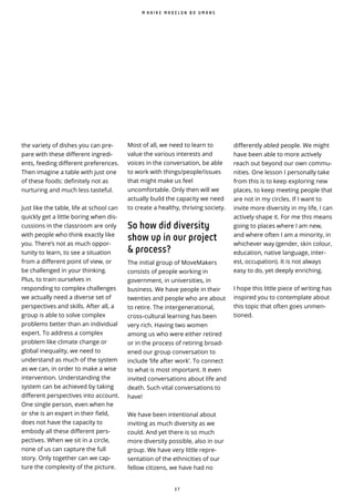 3 7
the variety of dishes you can pre-
pare with these di erent ingredi-
ents, feeding different preferences.
Then imagine a table with just one
of these foods: definitely not as
nurturing and much less tasteful.
Just like the table, life at school can
quickly get a little boring when dis-
cussions in the classroom are only
with people who think exactly like
you. There’s not as much oppor-
tunity to learn, to see a situation
from a different point of view, or
be challenged in your thinking.
Plus, to train ourselves in
responding to complex challenges
we actually need a diverse set of
perspectives and skills. After all, a
group is able to solve complex
problems better than an individual
expert. To address a complex
problem like climate change or
global inequality, we need to
understand as much of the system
as we can, in order to make a wise
intervention. Understanding the
system can be achieved by taking
di erent perspectives into account.
One single person, even when he
or she is an expert in their field,
does not have the capacity to
embody all these different pers-
pectives. When we sit in a circle,
none of us can capture the full
story. Only together can we cap-
ture the complexity of the picture.
differently abled people. We might
have been able to more actively
reach out beyond our own commu-
nities. One lesson I personally take
from this is to keep exploring new
places, to keep meeting people that
are not in my circles. If I want to
invite more diversity in my life, I can
actively shape it. For me this means
going to places where I am new,
and where often I am a minority, in
whichever way (gender, skin colour,
education, native language, inter-
est, occupation). It is not always
easy to do, yet deeply enriching.
I hope this little piece of writing has
inspired you to contemplate about
this topic that often goes unmen-
tioned.
M A A I K E M A D E L O N B O U M A N S
Most of all, we need to learn to
value the various interests and
voices in the conversation, be able
to work with things/people/issues
that might make us feel
uncomfortable. Only then will we
actually build the capacity we need
to create a healthy, thriving society.
So how did diversity
show up in our project
& process?
The initial group of MoveMakers
consists of people working in
government, in universities, in
business. We have people in their
twenties and people who are about
to retire. The intergenerational,
cross--cultural learning has been
very rich. Having two women
among us who were either retired
or in the process of retiring broad-
ened our group conversation to
include ‘life after work’. To connect
to what is most important. It even
invited conversations about life and
death. Such vital conversations to
have!
We have been intentional about
inviting as much diversity as we
could. And yet there is so much
more diversity possible, also in our
group. We have very little repre-
sentation of the ethnicities of our
fellow citizens, we have had no
 