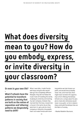 3 8
Or even in your own life?
-
What if schools have the
potential to transform
patterns in society that
are built on the notion of
separation and ‘othering’,
patterns we desperately
need to shift?
When I was little, I made friends
with boys and girls who would
later go into completely different
lifestyles: they did not follow the
route I took of travelling the world,
studying at university and starting
my own company. Instead, they
married their first love, moved into ̀
a house in the same city as they
were born in, got a job at a local
company or became a housewife.
Had I not made friends with them
T H E N E C E S S I T Y O F D I V E R S I T Y I N A M U L T I C U L T U R A L S O C I E T Y
long before we had chosen our
paths, we would have probably
never met, and if we had, there
might have not been the opportu-
nity to form lifelong friendships.
Schools are a unique place for peo-
ple to meet who otherwise would
never cross paths to form relation-
ships and build friendships that are
the fabric of society.
- Maaike Madelon Boumans
What does diversity
mean to you? How do
you embody, express,
or invite diversity in
your classroom?
 